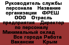 Руководитель службы персонала › Название организации ­ ФРЕШ, ООО › Отрасль предприятия ­ Директор по персоналу › Минимальный оклад ­ 30 000 - Все города Работа » Вакансии   . Крым,Бахчисарай